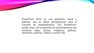 PowerPoint 2010 es una aplicación visual y
gráficos, que se utiliza principalmente para la
creación de presentaciones. Con PowerPoint,
puede crear, ver y presentar las presentaciones que
combinar texto, formas, imágenes, gráficos,
animación, gráficos, vídeos y mucho más
 
