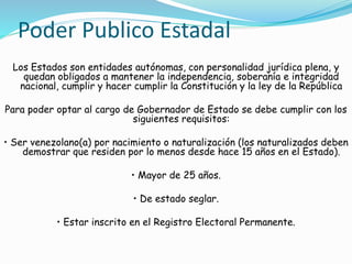 Poder Publico Estadal 
Los Estados son entidades autónomas, con personalidad jurídica plena, y 
quedan obligados a mantener la independencia, soberanía e integridad 
nacional, cumplir y hacer cumplir la Constitución y la ley de la República 
Para poder optar al cargo de Gobernador de Estado se debe cumplir con los 
siguientes requisitos: 
• Ser venezolano(a) por nacimiento o naturalización (los naturalizados deben 
demostrar que residen por lo menos desde hace 15 años en el Estado). 
• Mayor de 25 años. 
• De estado seglar. 
• Estar inscrito en el Registro Electoral Permanente. 
 