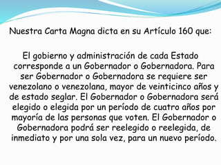 Nuestra Carta Magna dicta en su Artículo 160 que: 
El gobierno y administración de cada Estado 
corresponde a un Gobernador o Gobernadora. Para 
ser Gobernador o Gobernadora se requiere ser 
venezolano o venezolana, mayor de veinticinco años y 
de estado seglar. El Gobernador o Gobernadora será 
elegido o elegida por un período de cuatro años por 
mayoría de las personas que voten. El Gobernador o 
Gobernadora podrá ser reelegido o reelegida, de 
inmediato y por una sola vez, para un nuevo período. 
 