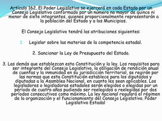 Artículo 162. El Poder Legislativo se ejercerá en cada Estado por un 
Consejo Legislativo conformado por un número no mayor de quince ni 
menor de siete integrantes, quienes proporcionalmente representarán a 
la población del Estado y a los Municipios. 
El Consejo Legislativo tendrá las atribuciones siguientes: 
1. Legislar sobre las materias de la competencia estadal. 
2. Sancionar la Ley de Presupuesto del Estado. 
3. Las demás que establezcan esta Constitución y la ley. Los requisitos para 
ser integrante del Consejo Legislativo, la obligación de rendición anual 
de cuentas y la inmunidad en su jurisdicción territorial, se regirán por 
las normas que esta Constitución establece para los diputados y 
diputadas a la Asamblea Nacional, en cuanto les sean aplicables. Los 
legisladores o legisladoras estadales serán elegidos o elegidas por un 
período de cuatro años pudiendo ser reelegidos o reelegidas por dos 
períodos consecutivos como máximo. La ley nacional regulará el régimen 
de la organización y el funcionamiento del Consejo Legislativo. Poder 
Legislativo Estadal 
 