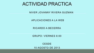 ACTIVIDAD PRACTICA
NIVER JOVANNY RIVERA GUZMAN
APLICACIONES A LA WEB
RICARDO A BECERRA
GRUPO: VIERNES 6:00
CESDE
15 AGOSTO DE 2013
 