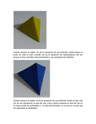 Cuando observo el objeto me da la sensación de una pirámide, donde desde mi
punto de vista el color amarillo me da la sensación de representación del sol,
porque el color amarrillo radia luminosidad y una percepción de claridad.
Cuando observo el objeto me da la sensación de una pirámide, donde el color azul
me da una percepción al azul del mar, como cuando observas el azul del mar en
su mayor punto de profundidad a la línea del horizonte, y a su vez es un color que
me representa la estabilidad.
 