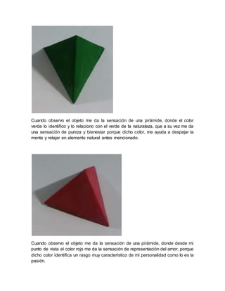 Cuando observo el objeto me da la sensación de una pirámide, donde el color
verde lo identifico y lo relaciono con el verde de la naturaleza, que a su vez me da
una sensación de pureza y bienestar porque dicho color, me ayuda a despejar la
mente y relajar en elemento natural antes mencionado.
Cuando observo el objeto me da la sensación de una pirámide, donde desde mi
punto de vista el color rojo me da la sensación de representación del amor, porque
dicho color identifica un rasgo muy característico de mi personalidad como lo es la
pasión.
 