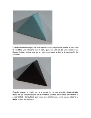 Cuando observo el objeto me da la sensación de una pirámide, donde el color cien
lo identifico y lo relaciono con el cielo, que a su vez me da una sensación de
libertad infinita, porque que es un color muy suave y dócil a la percepción del
individuo.
Cuando observo el objeto me da la sensación de una pirámide, donde el color
negro me da una percepción de la oscuridad y donde se da inicio para formar la
personalidad y tranquilidad que busca todo ser humano, como cuando observo la
noche que es fría y oscura.
 
