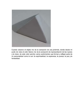 Cuando observo el objeto me da la sensación de una pirámide, donde desde mi
punto de vista el color blanco me da la sensación de representación de las nueves
y la nieve, de este color percibo varios sentimientos que forman y reflejan parte de
mi personalidad como lo son: la espiritualidad, la esperanza, la pureza, la paz y la
honestidad.
 