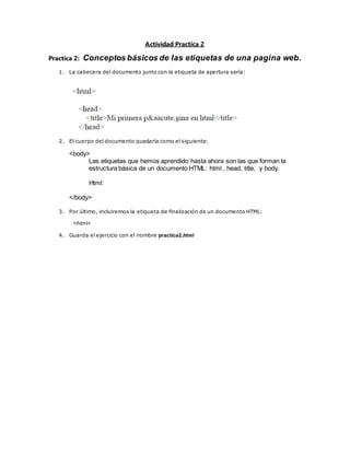 Actividad Practica 2
Practica 2: Conceptos básicos de las etiquetas de una pagina web.
1. La cabecera del documento junto con la etiqueta de apertura sería:
2. El cuerpo del documento quedaría como el siguiente:
<body>
Las etiquetas que hemos aprendido hasta ahora son las que forman la
estructura básica de un documento HTML: html , head, title, y body.
Html:
</body>
3. Por último, incluiremos la etiqueta de finalización de un documento HTML:
</html>
4. Guarda el ejercicio con el nombre practica2.html