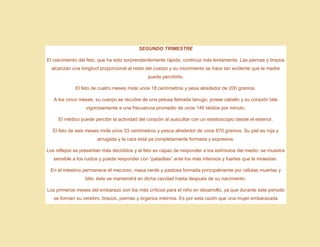 SEGUNDO TRIMESTRE
El crecimiento del feto, que ha sido sorprendentemente rápido, continúa más lentamente. Las piernas y brazos
alcanzan una longitud proporcional al resto del cuerpo y su movimiento se hace tan evidente que la madre
puede percibirlo.
El feto de cuatro meses mide unos 18 centímetros y pesa alrededor de 200 gramos.
A los cinco meses, su cuerpo se recubre de una pelusa llamada lanugo, posee cabello y su corazón late
vigorosamente a una frecuencia promedio de unos 140 latidos por minuto.
El médico puede percibir la actividad del corazón al auscultar con un estetoscopio desde el exterior.
El feto de seis meses mide unos 33 centímetros y pesca alrededor de unos 670 gramos. Su piel es roja y
arrugada y la cara está ya completamente formada y expresiva.
Los reflejos se presentan más decididos y el feto es capaz de responder a los estímulos del medio: se muestra
sensible a los ruidos y puede responder con “pataditas” ante los más intensos y fuertes que le molestan.
En el intestino permanece el meconio, masa verde y pastosa formada principalmente por células muertas y
bilis; éste se mantendrá en dicha cavidad hasta después de su nacimiento.
Los primeros meses del embarazo son los más críticos para el niño en desarrollo, ya que durante este periodo
se forman su cerebro, brazos, piernas y órganos internos. Es por esta razón que una mujer embarazada
 