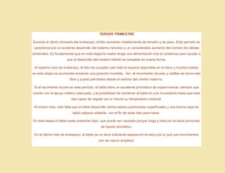 TERCER TRIMESTRE
Durante el último trimestre del embarazo, el feto aumenta notablemente de tamaño y de peso. Este período se
caracteriza por un evidente desarrollo del sistema nervioso y un considerable aumento del número de células
cerebrales. Es fundamental que en esta etapa la madre tenga una alimentación rica en proteínas para ayudar a
que el desarrollo del cerebro infantil se complete en buena forma.
Al séptimo mes de embarazo, el feto ha ocupado casi todo el espacio disponible en el útero y muchos bebés
en esta etapa se acomodan tomando una posición invertida. Así, el movimiento de pies y rodillas se torna más
libre y puede percibiese desde el exterior del vientre materno.
Si el nacimiento ocurre en este período, el bebé tiene un excelente pronóstico de supervivencia, siempre que
cuente con el apoyo médico adecuado, y la posibilidad de mantener al bebé en una incubadora hasta que éste
sea capaz de regular por sí mismo su temperatura corporal.
Al octavo mes, sólo falta que el bebé desarrolle ciertos tejidos pulmonares superficiales y una buena capa de
tejido adiposo aislante, con el fin de estar listo para nacer.
En esta etapa el bebé suele presentar hipo, que puede ser causado porque traga y bota por la boca porciones
de líquido amniótico.
En el último mes de embarazo, el bebé ya no tiene suficiente espacio en el útero por lo que sus movimientos
son de menor amplitud.
 