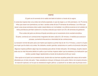 PARTO
El parto es el momento de la salida del bebé al exterior a través de la vagina.
A veces las mujeres dan a luz antes de la fecha esperada, lo que da origen a un niño prematuro. Un 7% de los
niños que nacen son prematuros, es decir, nacidos antes de las 37 semanas de embarazo. Los niños que
nacen unas pocas semanas antes suelen desarrollarse con normalidad. Los últimos avances en el cuidado de
niños prematuros permiten sobrevivir a muchas criaturas que nacen con 25 o 26 semanas de gestación.
Poco antes del parto se elimina el líquido amniótico por el vaciamiento de la cavidad amniótica.
El parto, comienza con contracciones irregulares del útero cada 20 o 30 minutos. A medida que avanza el
proceso, aumenta la frecuencia e intensidad de las contracciones.
La duración normal del parto para una madre que espera su primer hijo es de 13 a 14 horas, y unas 8 o 9 para
una mujer que ha dado a luz antes. No obstante, existen grandes variaciones en cuanto a la duración del parto.
Algunas mujeres prefieren algún tipo de anestesia para aliviar el dolor del parto. Sin embargo, el parto natural
cada vez es más frecuente debido en parte a que muchas mujeres saben que la anestesia y la medicación que
reciben pueden llegar rápidamente a través de la placenta al niño por nacer.
Otra opción en el parto es la anestesia local, donde sólo se duermen aquellas partes del cuerpo de la madre
afectadas por el dolor del parto. Tales anestésicos incluyen el bloqueo de la parte inferior de la espina dorsal y
la inyección epidural, con la que se anestesia la región pélvica. La epidural no se debe usar al principio de la
 