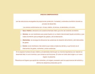 ANEXOS EMBRIONARIOS
son las estructuras encargadas de proporcionar protección, humedad y nutrientes al embrión durante su
proceso de desarrollo.
Los anexos embrionarios son: el saco vitelino, el amnios, el alantoides y el corion.
➢ Saco vitelino: almacena una sustancia llamada vitelo que sirve de nutriente al embrión.
➢ Amnios: es una membrana que posee líquido en su interior denominado líquido amniótico y que
rodea al embrión para protegerlo de golpes y de la desecación.
➢ Alantoides: se encarga de almacenar las sustancias de desecho del embrión y del intercambio
de gases.
➢ Corion: es la membrana más externa que rodea a todas las demás y cuya función es el
intercambio de gases, nutrientes y otras sustancias.
En la especie humana el saco vitelino y el alantoides disminuyen su nivel de importancia con relación al
desarrollo fetal; no así el amnios, que conserva sus funciones. El corion en tanto dará origen a un nuevo
órgano: la placenta.
Placenta es el órgano que aporta los nutrientes y el oxígeno necesario para la supervivencia del embrión y
elimina los desechos producidos por él.
 