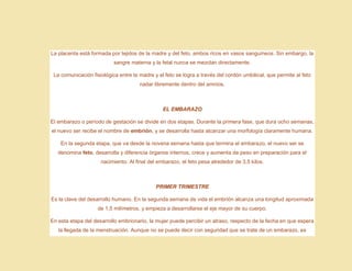 La placenta está formada por tejidos de la madre y del feto, ambos ricos en vasos sanguíneos. Sin embargo, la
sangre materna y la fetal nunca se mezclan directamente.
La comunicación fisiológica entre la madre y el feto se logra a través del cordón umbilical, que permite al feto
nadar libremente dentro del amnios.
EL EMBARAZO
El embarazo o período de gestación se divide en dos etapas. Durante la primera fase, que dura ocho semanas,
el nuevo ser recibe el nombre de embrión, y se desarrolla hasta alcanzar una morfología claramente humana.
En la segunda etapa, que va desde la novena semana hasta que termina el embarazo, el nuevo ser se
denomina feto, desarrolla y diferencia órganos internos, crece y aumenta de peso en preparación para el
nacimiento. Al final del embarazo, el feto pesa alrededor de 3,5 kilos.
PRIMER TRIMESTRE
Es la clave del desarrollo humano. En la segunda semana de vida el embrión alcanza una longitud aproximada
de 1,5 milímetros, y empieza a desarrollarse el eje mayor de su cuerpo.
En esta etapa del desarrollo embrionario, la mujer puede percibir un atraso, respecto de la fecha en que espera
la llegada de la menstruación. Aunque no se puede decir con seguridad que se trate de un embarazo, es
 