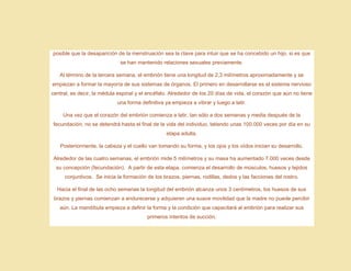 posible que la desaparición de la menstruación sea la clave para intuir que se ha concebido un hijo, si es que
se han mantenido relaciones sexuales previamente.
Al término de la tercera semana, el embrión tiene una longitud de 2,3 milímetros aproximadamente y se
empiezan a formar la mayoría de sus sistemas de órganos. El primero en desarrollarse es el sistema nervioso
central, es decir, la médula espinal y el encéfalo. Alrededor de los 20 días de vida, el corazón que aún no tiene
una forma definitiva ya empieza a vibrar y luego a latir.
Una vez que el corazón del embrión comienza a latir, tan sólo a dos semanas y media después de la
fecundación, no se detendrá hasta el final de la vida del individuo, latiendo unas 100.000 veces por día en su
etapa adulta.
Posteriormente, la cabeza y el cuello van tomando su forma, y los ojos y los oídos inician su desarrollo.
Alrededor de las cuatro semanas, el embrión mide 5 milímetros y su masa ha aumentado 7.000 veces desde
su concepción (fecundación). A partir de esta etapa, comienza el desarrollo de músculos, huesos y tejidos
conjuntivos. Se inicia la formación de los brazos, piernas, rodillas, dedos y las facciones del rostro.
Hacia el final de las ocho semanas la longitud del embrión alcanza unos 3 centímetros, los huesos de sus
brazos y piernas comienzan a endurecerse y adquieren una suave movilidad que la madre no puede percibir
aún. La mandíbula empieza a definir la forma y la condición que capacitará al embrión para realizar sus
primeros intentos de succión.
 