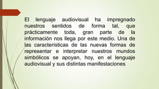 El lenguaje audiovisual ha impregnado
nuestros sentidos de forma tal, que
prácticamente toda, gran parte de la
información nos llega por este medio. Una de
las características de las nuevas formas de
representar e interpretar nuestros mundos
simbólicos se apoyan, hoy, en el lenguaje
audiovisual y sus distintas manifestaciones
 