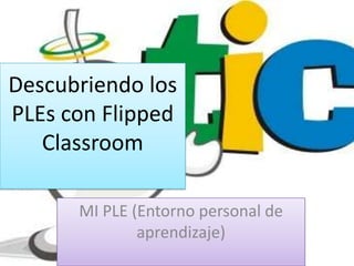 Descubriendo los
PLEs con Flipped
Classroom
MI PLE (Entorno personal de
aprendizaje)

 