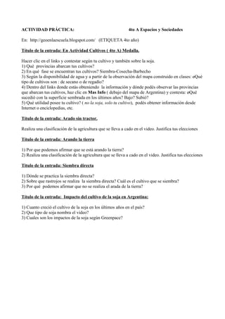 ACTIVIDAD PRÁCTICA:                                          4to A Espacios y Sociedades

En: http://geoenlaescuela.blogspot.com/ (ETIQUETA 4to año)

Título de la entrada: En Actividad Cultivos ( 4to A) Medalla.

Hacer clic en el links y contestar según tu cultivo y también sobre la soja.
1) Qué provincias abarcan tus cultivos?
2) En qué fase se encuentran tus cultivos? Siembra-Cosecha-Barbecho
3) Según la disponibilidad de agua y a partir de la observación del mapa construido en clases: ¿Qué
tipo de cultivos son : de secano o de regadío?
4) Dentro del links donde estás obteniendo la información y dónde podés observar las provincias
que abarcan tus cultivos, haz clic en Mas Info ( debajo del mapa de Argentina) y contesta: ¿Qué
sucedió con la superficie sembrada en los últimos años? Bajo? Subió?
5) Qué utilidad posee tu cultivo? ( no la soja, solo tu cultivo), podés obtener información desde
Internet o enciclopedias, etc.

Título de la entrada: Arado sin tractor.

Realiza una clasificación de la agricultura que se lleva a cado en el video. Justifica tus elecciones

Título de la entrada: Arando la tierra

1) Por que podemos afirmar que se está arando la tierra?
2) Realiza una clasificación de la agricultura que se lleva a cado en el video. Justifica tus elecciones

Titulo de la entrada: Siembra directa

1) Dónde se practica la siembra directa?
2) Sobre que rastrojos se realiza la siembra directa? Cuál es el cultivo que se siembra?
3) Por qué podemos afirmar que no se realiza el arada de la tierra?

Título de la entrada: Impacto del cultivo de la soja en Argentina:

1) Cuanto creció el cultivo de la soja en los últimos años en el país?
2) Que tipo de soja nombra el video?
3) Cuales son los impactos de la soja según Greenpace?
 