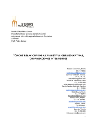  
Universidad Metropolitana 
Departamento de Ciencias de la Educación 
Asignatura: Informática para la Gerencia Educativa 
Sección 1 
Prof. Pedro Certad 
  
  
  
  
  
TÓPICOS RELACIONADOS A LAS INSTITUCIONES EDUCATIVAS, 
ORGANIZACIONES INTELIGENTES 
  
  
  
  ​Massari Gassmann, Nicole 
CI: 21413963 
nicolemassari1@gmail.com 
 Espinoza Calderón, Arianna. 
CI: 19,378,749. 
arixcalderon@gmail.com 
 Gil García, Kassandra Elena 
C.I.: 18.304.339 
email: ​kassandragil@gmail.com 
García Raydán, Gabriella Carolina 
CI 21131833 
gabriellagarciar@gmail.com 
Baldó Osuna, Rocío 
C.I.: 21482114 
Rocio.baldo2@gmail.com 
Pazos López, Andrea. 
C.I.: 19.789.665. 
anthema3@hotmail.com 
Shadah, Talma. 
C.I:19583802. 
shadahtalma@gmail.com 
Sorondo, Victoria 
C.I.: 21.132.983 
victoriasorondo@gmail.com 
1 
 