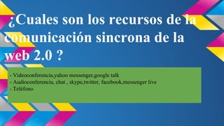 ¿Cuales son los recursos de la
comunicación sincrona de la
web 2.0 ?
- Videoconferencia,yahoo messenger,google talk
- Audioconferencia, chat , skype,twitter, facebook,messenger live
- Teléfono

 