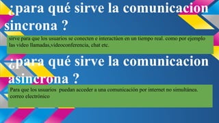 ¿para qué sirve la comunicacion
sincrona ?
sirve para que los usuarios se conecten e interactúen en un tiempo real. como por ejemplo
las video llamadas,videoconferencia, chat etc.

¿para qué sirve la comunicacion
asincrona ?
Para que los usuarios puedan acceder a una comunicación por internet no simultánea.
correo electrónico

 