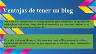 Ventajas de tener un blog
Que ayuda a los usuarios tener su propia página web gratis online donde uno puede hacer
publicaciones subir videos, fotografías donde también los que la vean sea páginas de su
agrado y que también pueda opinar de ella.

En la vida profesional el tener un blog sirven para hacer publicaciones online realizar
trabajos, transmitir información y de paso esperar que los visitantes hagan sus respectivos
comentarios

 