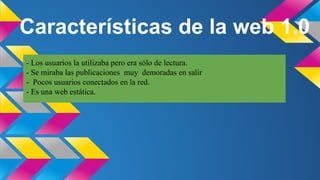 Características de la web 1.0
- Los usuarios la utilizaba pero era sólo de lectura.
- Se miraba las publicaciones muy demoradas en salir
- Pocos usuarios conectados en la red.
- Es una web estática.

 