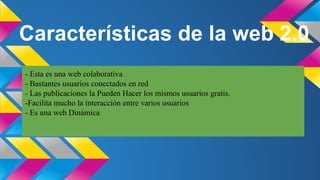 Características de la web 2.0
- Esta es una web colaborativa
- Bastantes usuarios conectados en red
- Las publicaciones la Pueden Hacer los mismos usuarios gratis.
-Facilita mucho la interacción entre varios usuarios
- Es una web Dinámica

 