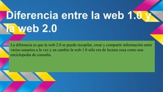 Diferencia entre la web 1.0 y
la web 2.0
La diferencia es que la web 2.0 se puede recopilar, crear y compartir información entre
varios usuarios a la vez y en cambio la web 1.0 sólo era de lectura osea como una
enciclopedia de consulta.

 
