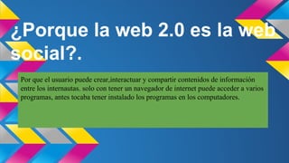 ¿Porque la web 2.0 es la web
social?.
Por que el usuario puede crear,interactuar y compartir contenidos de información
entre los internautas. solo con tener un navegador de internet puede acceder a varios
programas, antes tocaba tener instalado los programas en los computadores.

 