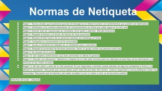 Normas de Netiqueta
●

Regla 1: Nunca olvides que la persona que lee el mensaje es en efecto humano con sentimientos que pueden ser lastimados.

●

Regla 2: Adhiérase a los mismos estándares de comportamiento en línea que usted sigue en la vida real.

●

Regla 3: Escribir todo en mayúsculas se considera como gritar y además, dificulta la lectura.

●

Regla 4: Respete el tiempo y el ancho de banda de otras personas.

●

Regla 5: Muestre el lado bueno de su persona mientras se mantenga en línea.

●

Regla 6: Comparta su conocimiento con la comunidad.

●

Regla 7: Ayude a mantener los debates en un ambiente sano y educativo.

●

Regla 8: Respete la privacidad de terceras personas, hacer un grupo contra una persona está mal.

●

Regla 9: No abuses de tu poder.

●

Regla 10: Ser objetivo sobre temas cuyo bien primordial no afecte el general.

●

Regla 11: Escribir con educación, tolerancia y respeto es un reto para muchos pero es vital para el buen flujo de la información y la
armonía en las redes sociales.

●

Regla 12: No dar santo y seña de tu vida personal. Es por seguridad y también puede salvarte de algunos problemas a futuro y no
afectar tu reputación. Recuerda que nunca sabes quien está del otro lado del monitor, cuida tu seguridad y nunca publiques cosas muy
personales. Recuerda que el internet y las redes sociales no son un diario y todo va al escrutinio público.

derechos del autor : wikipedia

 