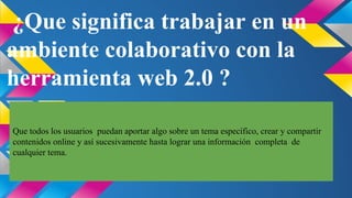 ¿Que significa trabajar en un
ambiente colaborativo con la
herramienta web 2.0 ?
Que todos los usuarios puedan aportar algo sobre un tema específico, crear y compartir
contenidos online y así sucesivamente hasta lograr una información completa de
cualquier tema.

 