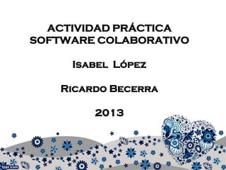 ACTIVIDAD PRÁCTICA
SOFTWARE COLABORATIVO
Isabel López
Ricardo Becerra
2013

 