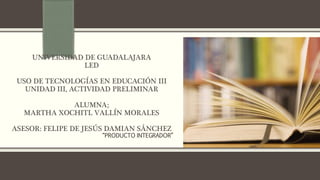 UNIVERSIDAD DE GUADALAJARA 
LED 
USO DE TECNOLOGÍAS EN EDUCACIÓN III 
UNIDAD III, ACTIVIDAD PRELIMINAR 
ALUMNA; 
MARTHA XOCHITL VALLÍN MORALES 
ASESOR: FELIPE DE JESÚS DAMIAN SÁNCHEZ 
 