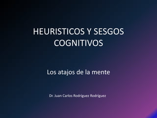 HEURISTICOS Y SESGOS 
COGNITIVOS 
Los atajos de la mente 
Dr. Juan Carlos Rodríguez Rodríguez 
 