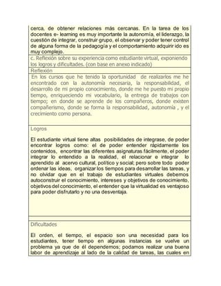 cerca, de obtener relaciones más cercanas. En la tarea de los
docentes e- learning es muy importante la autonomía, el liderazgo, la
cuestión de integrar, construir grupo, el observar y poder tener control
de alguna forma de la pedagogía y el comportamiento adquirir ido es
muy complejo.
c. Reflexión sobre su experiencia como estudiante virtual, exponiendo
los logros y dificultades. (con base en anexo indicado)
Reflexión
En los cursos que he tenido la oportunidad de realizarlos me he
encontrado con la autonomía necesaria, la responsabilidad, el
desarrollo de mi propio conocimiento, donde me he puesto mi propio
tiempo, enriqueciendo mi vocabulario, la entrega de trabajos con
tiempo; en donde se aprende de los compañeros, donde existen
compañerismo, donde se forma la responsabilidad, autonomía , y el
crecimiento como persona.
Logros
El estudiante virtual tiene altas posibilidades de integrase, de poder
encontrar logros como: el de poder entender rápidamente los
contenidos, encontrar las diferentes asignaturas fácilmente, el poder
integrar lo entendido a la realidad, el relacionar e integrar lo
aprendido al acervo cultural, político y social; pero sobre todo poder
ordenar las ideas, organizar los tiempos para desarrollar las tareas, y
no olvidar que en el trabajo de estudiantes virtuales debemos
autoconstruir el conocimiento, intereses y objetivos de conocimiento,
objetivos del conocimiento, el entender que la virtualidad es ventajoso
para poder disfrutarlo y no una desventaja.
Dificultades
El orden, el tiempo, el espacio son una necesidad para los
estudiantes, tener tiempo en algunas instancias se vuelve un
problema ya que de él dependemos; podamos realizar una buena
labor de aprendizaje al lado de la calidad de tareas, las cuales en
 