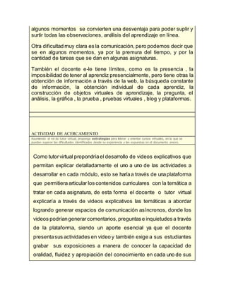 algunos momentos se convierten una desventaja para poder suplir y
surtir todas las observaciones, análisis del aprendizaje en línea.
Otra dificultad muy clara es la comunicación, pero podemos decir que
se en algunos momentos, ya por la premura del tiempo, y por la
cantidad de tareas que se dan en algunas asignaturas.
También el docente e-le tiene límites, como es la presencia , la
imposibilidad de tener al aprendiz presencialmente, pero tiene otras la
obtención de información a través de la web, la búsqueda constante
de información, la obtención individual de cada aprendiz, la
construcción de objetos virtuales de aprendizaje, la pregunta, el
análisis, la gráfica , la prueba , pruebas virtuales , blog y plataformas.
ACTIVIDAD DE ACERCAMIENTO
Asumiendo el rol de tutor virtual, proponga estrategias para liderar y orientar cursos virtuales, en la que se
puedan superar las dificultades identificadas desde su experiencia y las expuestas en el documento anexo.
Como tutorvirtual propondríael desarrollo de videos explicativos que
permitan explicar detalladamente el uno a uno de las actividades a
desarrollar en cada módulo, esto se haríaa través de unaplataforma
que permitiera articular los contenidos curriculares con la temática a
tratar en cada asignatura, de esta forma el docente o tutor virtual
explicaría a través de videos explicativos las temáticas a abordar
logrando generar espacios de comunicación asíncronos, donde los
videos podríangenerarcomentarios, preguntase inquietudesa través
de la plataforma, siendo un aporte esencial ya que el docente
presentasus actividades en video y también exige a sus estudiantes
grabar sus exposiciones a manera de conocer la capacidad de
oralidad, fluidez y apropiación del conocimiento en cada uno de sus
 