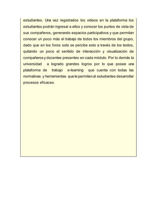 estudiantes. Una vez registrados los videos en la plataforma los
estudiantes podrán ingresar a ellos y conocer los puntos de vista de
sus compañeros, generando espacios participativos y que permitan
conocer un poco más el trabajo de todos los miembros del grupo,
dado que en los foros solo se percibe esto a través de los textos,
quitando un poco el sentido de interacción y visualización de
compañerosy docentes presentes en cada módulo. Por lo demás la
universidad a logrado grandes logros por lo que posee una
plataforma de trabajo e-learning que cuenta con todas las
normativas y herramientas que le permitenal estudiantes desarrollar
procesos eficaces.
 