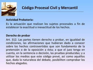 Código Procesal Civil y Mercantil Actividad Probatoria: Es la actuación que realizan los sujetos procesales a fin de establecer la exactitud o inexactitud de los hechos.  Derecho de probar Art. 312. Las partes tienen derecho a probar, en igualdad de condiciones, las afirmaciones que hubieran dado a conocer sobre los hechos controvertidos que son fundamento de la pretensión o de la oposición a ésta; a que el juez tenga en cuenta, en la sentencia o decisión, las pruebas producidas; y a utilizar los medios que este código prevé, así como aquéllos que, dada la naturaleza del debate, posibiliten comprobar los hechos alegados. 