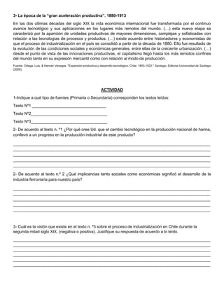 3- La época de la “gran aceleración productiva”. 1880-1913
En las dos últimas décadas del siglo XIX la vida económica internacional fue transformada por el continuo
avance tecnológico y sus aplicaciones en los lugares más remotos del mundo. (…) esta nueva etapa se
caracterizó por la aparición de unidades productivas de mayores dimensiones, complejas y sofisticadas con
relación a las tecnologías de procesos y productos. (…) existe acuerdo entre historiadores y economistas de
que el proceso de industrialización en el país se consolidó a partir de la década de 1880. Ello fue resultado de
la evolución de las condiciones sociales y económicas generales, entre ellas de la creciente urbanización. (…)
desde el punto de vista de las innovaciones productivas, el capitalismo llegó hasta los más remotos confines
del mundo tanto en su expresión mercantil como con relación al modo de producción.
Fuente: Ortega, Luis, & Hernán Venegas. "Expansión productiva y desarrollo tecnológico, Chile: 1850-1932." Santiago, Editorial Universidad de Santiago
(2005).
ACTIVIDAD
1-Indique a qué tipo de fuentes (Primaria o Secundaria) corresponden los textos leídos:
Texto Nº1 _________________________________
Texto Nº2__________________________________
Texto Nº3__________________________________
2- De acuerdo al texto n. º1 ¿Por qué cree Ud. que el cambio tecnológico en la producción nacional de harina,
conllevó a un progreso en la producción industrial de este producto?
________________________________________________________________________________________
________________________________________________________________________________________
________________________________________________________________________________________
________________________________________________________________________________________
________________________________________________________________________________________
2- De acuerdo al texto n.º 2 ¿Qué implicancias tanto sociales como económicas significó el desarrollo de la
industria ferroviaria para nuestro país?
________________________________________________________________________________________
________________________________________________________________________________________
________________________________________________________________________________________
________________________________________________________________________________________
________________________________________________________________________________________
3- Cuál es la visión que existe en el texto n. º3 sobre el proceso de industrialización en Chile durante la
segunda mitad siglo XIX, (negativa o positiva). Justifique su respuesta de acuerdo a lo leído.
________________________________________________________________________________________
________________________________________________________________________________________
________________________________________________________________________________________
________________________________________________________________________________________
________________________________________________________________________________________
________________________________________________________________________________________
 