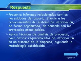 Presenta informes relacionados con las
 necesidades del usuario, frente a los
 requerimientos del sistema de información,
 de forma organizada, de acuerdo con los
 protocolos establecidos.
Aplica técnicas de análisis de procesos,
 para definir requerimientos de información
 en un sistema de la empresa, siguiendo la
 metodología establecida


                                      siguiente
 