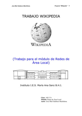 Joxe Mari Salaburu Machiñena.                     Proyecto “Wikipedia”   1




                TRABAJO WIKIPEDIA




 (Trabajo para el módulo de Redes de
             Área Local)




             Instituto I.E.S. María Ana Sanz B.H.I.




                                Clase: ASI 1º b
                                Módulo: Redes de Área Local.
                                Autor: Joxe Mari Salaburu Machiñena.
 