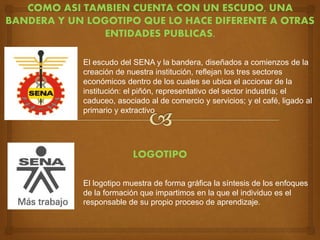 COMO ASI TAMBIEN CUENTA CON UN ESCUDO, UNA
BANDERA Y UN LOGOTIPO QUE LO HACE DIFERENTE A OTRAS
ENTIDADES PUBLICAS.
El escudo del SENA y la bandera, diseñados a comienzos de la
creación de nuestra institución, reflejan los tres sectores
económicos dentro de los cuales se ubica el accionar de la
institución: el piñón, representativo del sector industria; el
caduceo, asociado al de comercio y servicios; y el café, ligado al
primario y extractivo
LOGOTIPO
El logotipo muestra de forma gráfica la síntesis de los enfoques
de la formación que impartimos en la que el individuo es el
responsable de su propio proceso de aprendizaje.
 