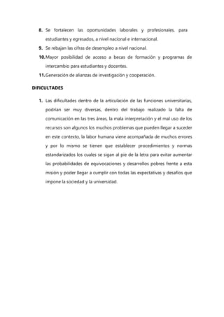 8. Se fortalecen las oportunidades laborales y profesionales, para
estudiantes y egresados, a nivel nacional e internacional.
9. Se rebajan las cifras de desempleo a nivel nacional.
10.Mayor posibilidad de acceso a becas de formación y programas de
intercambio para estudiantes y docentes.
11.Generación de alianzas de investigación y cooperación.
DIFICULTADES
1. Las dificultades dentro de la articulación de las funciones universitarias,
podrían ser muy diversas, dentro del trabajo realizado la falta de
comunicación en las tres áreas, la mala interpretación y el mal uso de los
recursos son algunos los muchos problemas que pueden llegar a suceder
en este contexto, la labor humana viene acompañada de muchos errores
y por lo mismo se tienen que establecer procedimientos y normas
estandarizados los cuales se sigan al pie de la letra para evitar aumentar
las probabilidades de equivocaciones y desarrollos pobres frente a esta
misión y poder llegar a cumplir con todas las expectativas y desafíos que
impone la sociedad y la universidad.
 