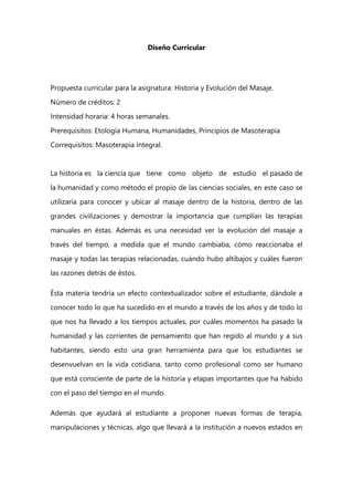 Diseño Curricular
Propuesta curricular para la asignatura: Historia y Evolución del Masaje.
Número de créditos: 2
Intensidad horaria: 4 horas semanales.
Prerequisitos: Etología Humana, Humanidades, Principios de Masoterapia
Correquisitos: Masoterapia Integral.
La historia es la ciencia que tiene como objeto de estudio el pasado de
la humanidad y como método el propio de las ciencias sociales, en este caso se
utilizaría para conocer y ubicar al masaje dentro de la historia, dentro de las
grandes civilizaciones y demostrar la importancia que cumplían las terapias
manuales en éstas. Además es una necesidad ver la evolución del masaje a
través del tiempo, a medida que el mundo cambiaba, cómo reaccionaba el
masaje y todas las terapias relacionadas, cuándo hubo altibajos y cuáles fueron
las razones detrás de éstos.
Ésta materia tendría un efecto contextualizador sobre el estudiante, dándole a
conocer todo lo que ha sucedido en el mundo a través de los años y de todo lo
que nos ha llevado a los tiempos actuales, por cuáles momentos ha pasado la
humanidad y las corrientes de pensamiento que han regido al mundo y a sus
habitantes, siendo esto una gran herramienta para que los estudiantes se
desenvuelvan en la vida cotidiana, tanto como profesional como ser humano
que está consciente de parte de la historia y etapas importantes que ha habido
con el paso del tiempo en el mundo.
Además que ayudará al estudiante a proponer nuevas formas de terapia,
manipulaciones y técnicas, algo que llevará a la institución a nuevos estados en
 