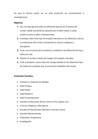 los que la técnica podrá ser un ente productor de conocimientos e
investigaciones.
Objetivos
1. Dar una idea general sobre las diferentes épocas de la historia del
mundo, desde la prehistoria, pasando por la edad media, la edad
moderna hasta la edad contemporánea.
2. Investigar sobre todo tipo de terapias manuales en las diferentes culturas
y civilizaciones del mundo, incluyendo las culturas indígenas y
aborígenes.
3. Crear una conciencia de la amplitud y variedad en las diferentes formas y
estilos de vida.
4. Mostrar el mundo a través del masaje y las terapias manuales.
5. Crear y proponer nuevos tipos de masajes basado en los diferentes tipos
de medicinas y terapias que se encuentren alrededor del mundo.
Contenido Temático.
 Prehistoria a Edad de los Metales
 Edad Antigua
 Edad Media
 Edad Moderna
 Edad Contemporánea
 Grandes Civilizaciones (Roma, Grecia, China, Egipto, etc.)
 Culturas Indígenas y Aborígenes
 Escuelas de Masoterapia (Alemana, Francesa, Sueca)
 Grandes Representantes
 Propuestas Terapéuticas
 Investigación
 