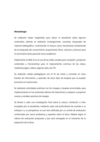 Metodología
Se realizarán clases magistrales para ubicar al estudiante sobre algunos
contenidos, además se realizarán investigaciones, consultas, búsquedas de
material bibliográfico, incentivando la lectura como herramienta fundamental
de la búsqueda del conocimiento, proponiendo libros, artículos y lecturas para
el crecimiento tanto personal como académico.
Implementar la Web 2.0 y el uso de las redes sociales para compartir y proponer
contenidos y herramientas para el mejoramiento continuo de las clases,
mediante juegos, vídeos, páginas web y las TIC.
Se realizarán salidas pedagógicas con el fin de visitar y consultar en otras
fuentes de información, y aprender de otros tipos de terapias que se puedan
encontrar en nuestra área.
Se realizarán actividades prácticas con los masajes y terapias encontradas, para
implementarlas en los protocolos básicos de tratamiento y empezar a proponer
nuevas y variadas opciones de masajes.
Se llevará a cabo una investigación final sobre la cultura, civilización o tribu
escogidas por el estudiante, mediante cada cuál profundizará de acuerdo a su
enfoque a y su perspectiva, la cual será calificada por un comité de evaluación
conformado por varios profesores y expertos sobre el tema. Deberá seguir la
rúbrica de evaluación propuesta y que será entregada en el momento de la
asignación de la tarea.
 