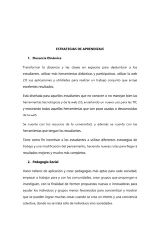 ESTRATEGIAS DE APRENDIZAJE
1. Docencia Dinámica
Transformar la docencia y las clases en espacios para deslumbrar a los
estudiantes, utilizar más herramientas didácticas y participativas, utilizar la web
2.0 sus aplicaciones y utilidades para realizar un trabajo conjunto que arroje
excelentes resultados.
Está diseñada para aquellos estudiantes que no conocen o no manejan bien las
herramientas tecnológicas y de la web 2.0, enseñando un nuevo uso para las TIC
y mostrando todas aquellas herramientas que son poco usadas o desconocidas
de la web.
Se cuenta con los recursos de la universidad, y además se cuenta con las
herramientas que tengan los estudiantes.
Tiene como fin incentivar a los estudiantes a utilizar diferentes estrategias de
trabajo y una modificación del pensamiento, haciendo nuevas rutas para llegar a
resultados mejores y mucho más completos.
2. Pedagogía Social
Hacer talleres de aplicación y crear pedagogías más aptas para cada sociedad,
empezar a trabajar para y con las comunidades, crear grupos que propongan e
investiguen, con la finalidad de formen propuestas nuevas e innovadoras para
ayudar los individuos y grupos menos favorecidos para concientizar y mostrar
que se pueden lograr muchas cosas cuando se crea un interés y una conciencia
colectiva, donde no se trata sólo de individuos sino sociedades.
 