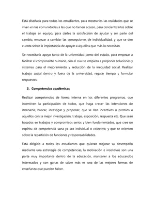 Está diseñada para todos los estudiantes, para mostrarles las realidades que se
viven en las comunidades a las que no tienen acceso, para concientizarlos sobre
el trabajo en equipo, para darles la satisfacción de ayudar y ser parte del
cambio, empezar a cambiar las concepciones de individualidad, y que se den
cuenta sobre la importancia de apoyar a aquellos que más lo necesitan.
Se necesitaría apoyo tanto de la universidad como del estado, para empezar a
facilitar el componente humano, con el cual se empieza a proponer soluciones y
sistemas para el mejoramiento y reducción de la inequidad social. Realizar
trabajo social dentro y fuera de la universidad, regalar tiempo y formular
respuestas.
3. Competencias académicas
Realizar competencias de forma interna en los diferentes programas, que
incentiven la participación de todos, que haga crecer las intenciones de
intervenir, buscar, investigar y proponer, que se den incentivos o premios a
aquellos con la mejor investigación, trabajo, exposición, respuesta etc. Que sean
basados en trabajos y compromisos serios y bien fundamentados, que cree un
espíritu de competencia sana ya sea individual o colectivo, y que se orienten
sobre la repartición de funciones y responsabilidades.
Está dirigido a todos los estudiantes que quieran mejorar su desempeño
mediante una estrategia de competencias, la motivación e incentivos son una
parte muy importante dentro de la educación, mantener a los educandos
interesados y con ganas de saber más es una de las mejores formas de
enseñanza que pueden haber.
 
