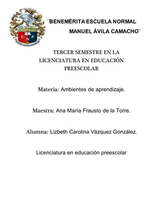 ¨BENEMÉRITA ESCUELA NORMAL
MANUEL ÁVILA CAMACHO¨
TERCER SEMESTRE EN LA
LICENCIATURA EN EDUCACIÓN
PREESCOLAR
Materia: Ambientes de aprendizaje.
Maestra: Ana María Frausto de la Torre.
Alumna: Lizbeth Carolina Vázquez González.
Licenciatura en educación preescolar
 