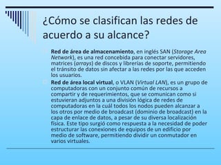 ¿Cómo se clasifican las redes de
acuerdo a su alcance?
 Red de área de almacenamiento, en inglés SAN (Storage Area
  Network), es una red concebida para conectar servidores,
  matrices (arrays) de discos y librerías de soporte, permitiendo
  el tránsito de datos sin afectar a las redes por las que acceden
  los usuarios.
 Red de área local virtual, o VLAN (Virtual LAN), es un grupo de
  computadoras con un conjunto común de recursos a
  compartir y de requerimientos, que se comunican como si
  estuvieran adjuntos a una división lógica de redes de
  computadoras en la cuál todos los nodos pueden alcanzar a
  los otros por medio de broadcast (dominio de broadcast) en la
  capa de enlace de datos, a pesar de su diversa localización
  física. Este tipo surgió como respuesta a la necesidad de poder
  estructurar las conexiones de equipos de un edificio por
  medio de software, permitiendo dividir un conmutador en
  varios virtuales.
 