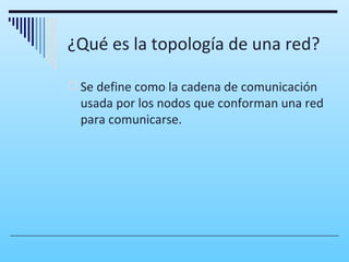 ¿Qué es la topología de una red?

 Se define como la cadena de comunicación
  usada por los nodos que conforman una red
  para comunicarse.
 