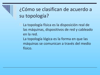 ¿Cómo se clasifican de acuerdo a
su topología?
 La topología física es la disposición real de
  las máquinas, dispositivos de red y cableado
  en la red.
  La topología lógica es la forma en que las
  máquinas se comunican a través del medio
  físico.
 